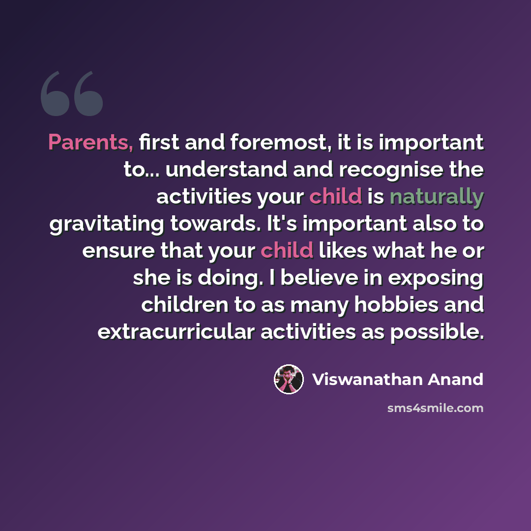 “Parents, first and foremost, it is important to... understand and recognise the activities your child is naturally gravitating towards. It's important also to ensure that your child likes what he or she is doing. I believe in exposing children to as many hobbies and extracurricular activities as…” quote by Viswanathan Anand