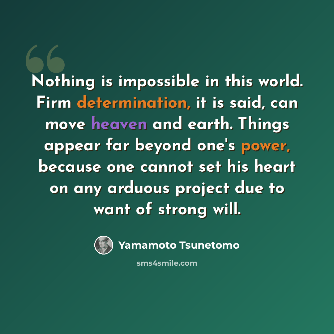“Nothing is impossible in this world. Firm determination, it is said, can move heaven and earth. Things appear far beyond one's power, because one cannot set his heart on any arduous project due to want of strong will.” quote by Yamamoto Tsunetomo