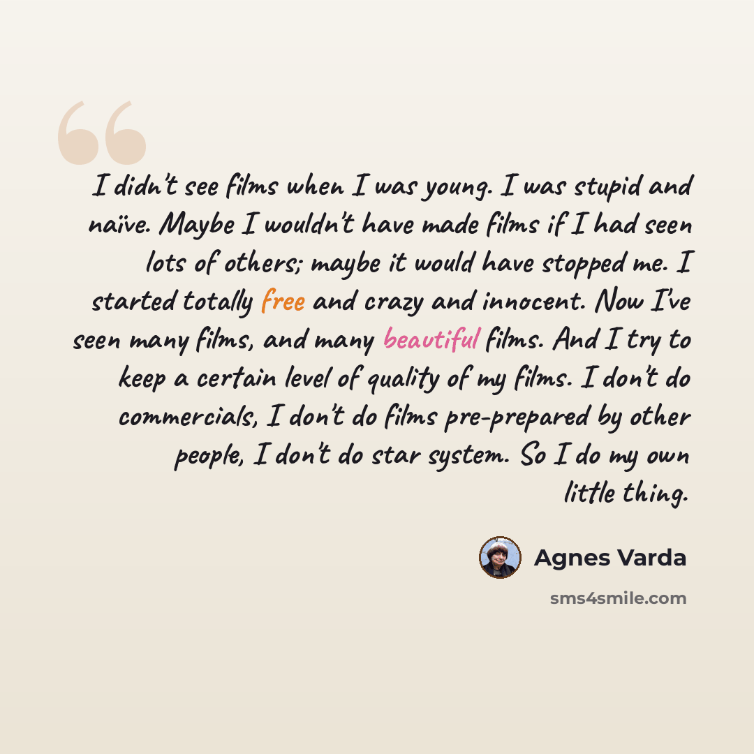 “I didn't see films when I was young. I was stupid and naïve. Maybe I wouldn't have made films if I had seen lots of others; maybe it would have stopped me. I started totally free and crazy and innocent. Now I've seen many films, and many beautiful films. And I try to keep a certain level of…” quote by Agnes Varda