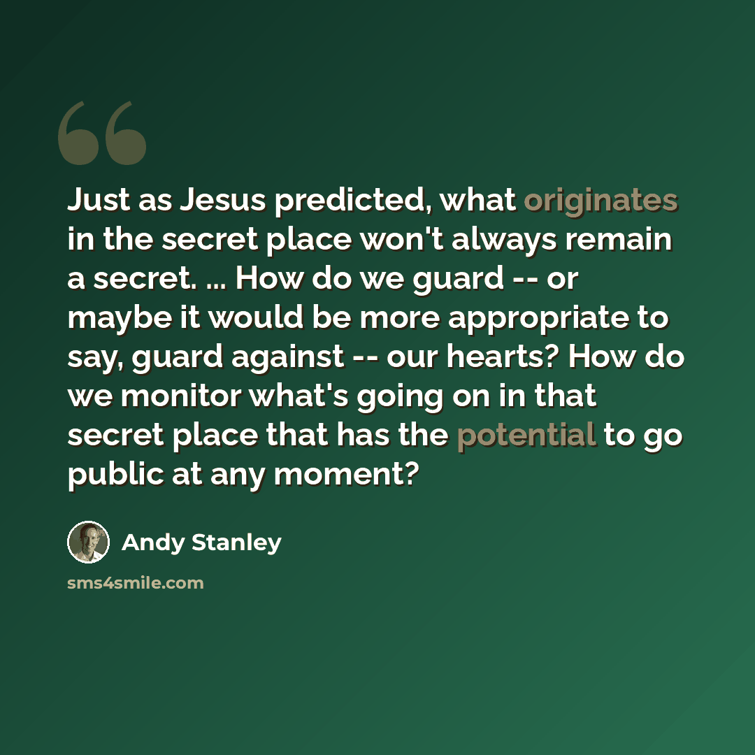 “Just as Jesus predicted, what originates in the secret place won't always remain a secret. ... How do we guard -- or maybe it would be more appropriate to say, guard against -- our hearts? How do we monitor what's going on in that secret place that has the potential to go public at any moment?” quote by Andy Stanley