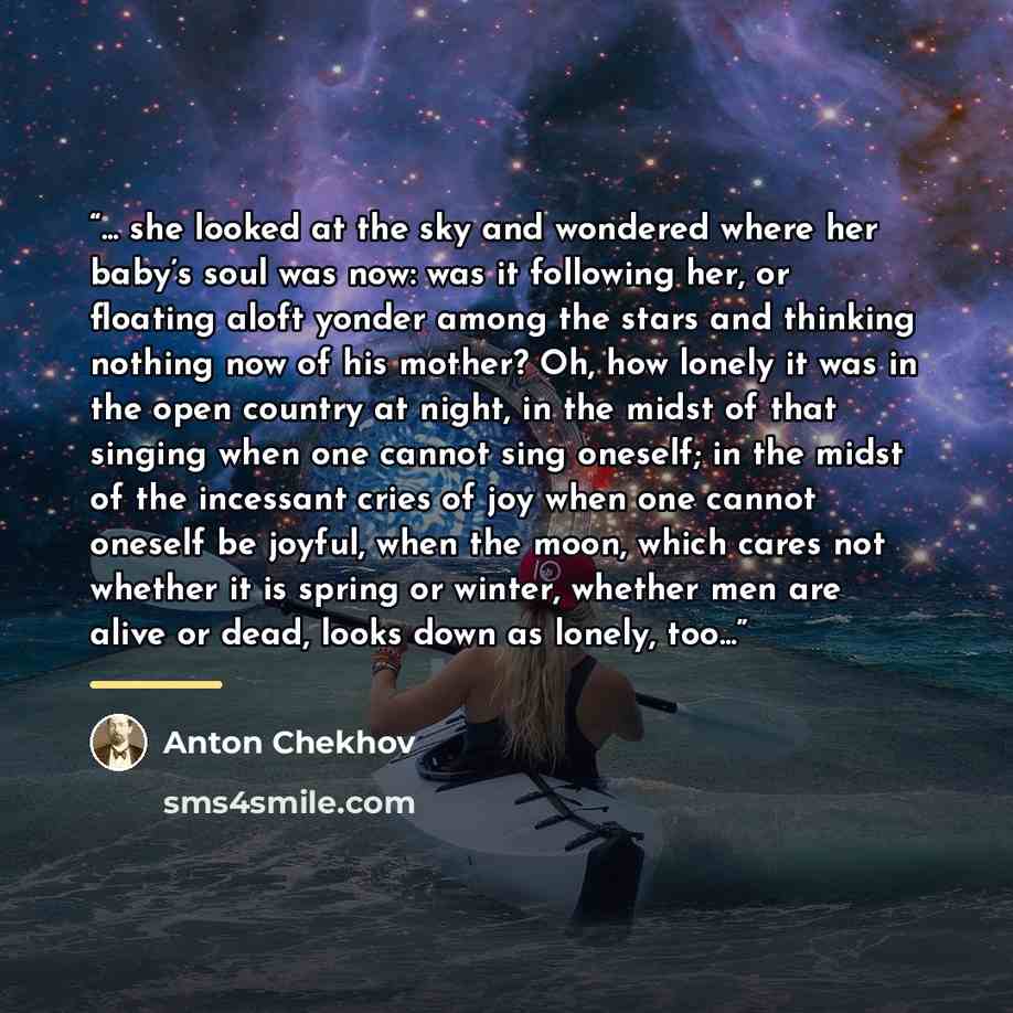 “... she looked at the sky and wondered where her baby’s soul was now: was it following her, or floating aloft yonder among the stars and thinking nothing now of his mother? Oh, how lonely it was in the open country at night, in the midst of that singing when one cannot sing oneself; in the midst…” quote by Anton Chekhov