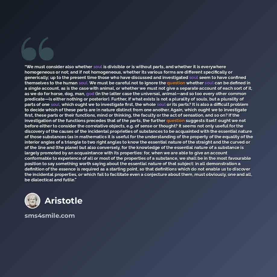 “We must consider also whether soul is divisible or is without parts, and whether it is everywhere homogeneous or not; and if not homogeneous, whether its various forms are different specifically or generically; up to the present time those who have discussed and investigated soul seem to have…” quote by Aristotle