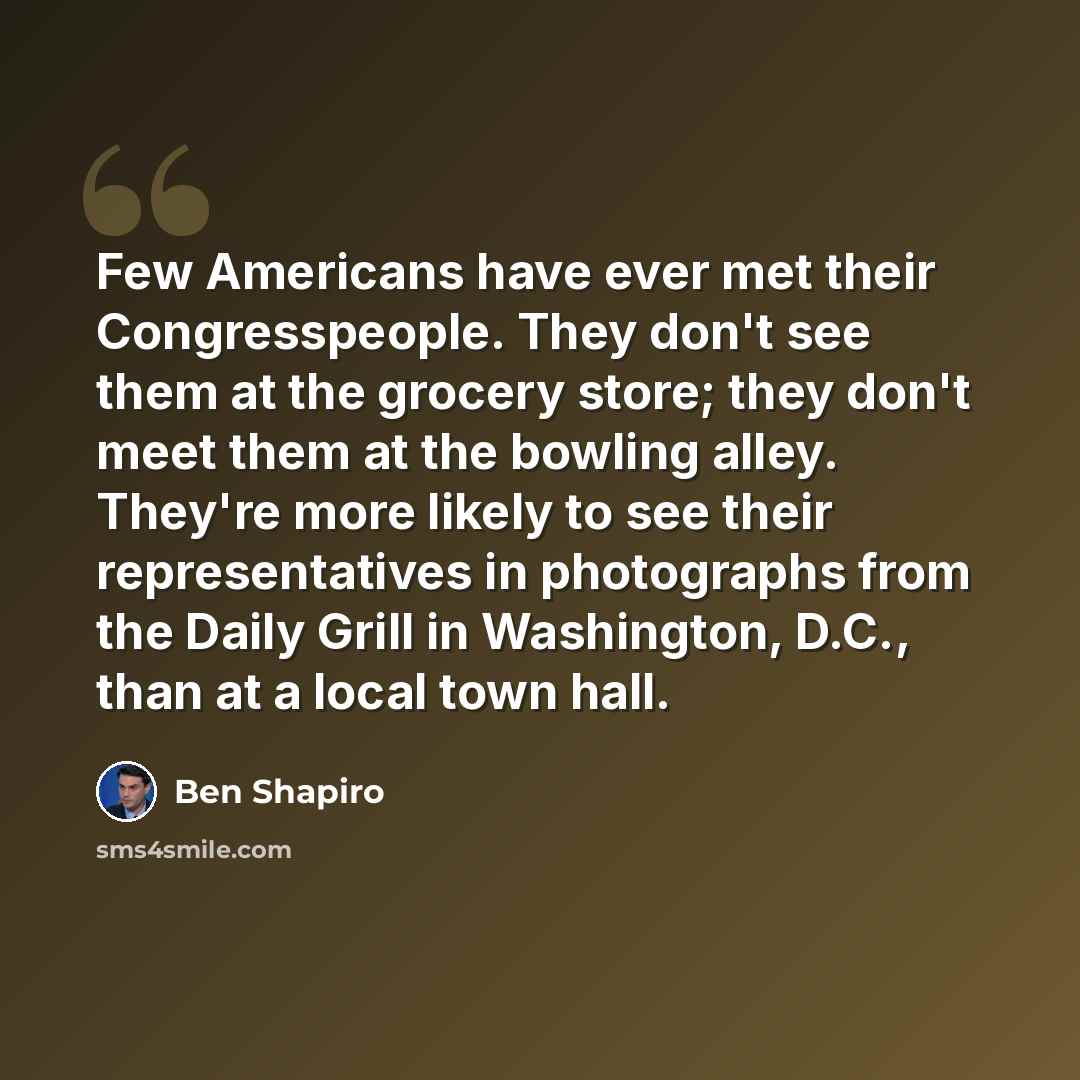 “Few Americans have ever met their Congresspeople. They don't see them at the grocery store; they don't meet them at the bowling alley. They're more likely to see their representatives in photographs from the Daily Grill in Washington, D.C., than at a local town hall.” quote by Ben Shapiro