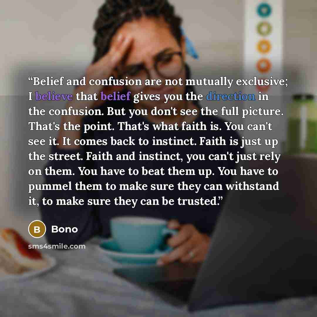 “Belief and confusion are not mutually exclusive; I believe that belief gives you the direction in the confusion. But you don't see the full picture. That's the point. That's what faith is. You can't see it. It comes back to instinct. Faith is just up the street. Faith and instinct, you can't just…” quote by Bono