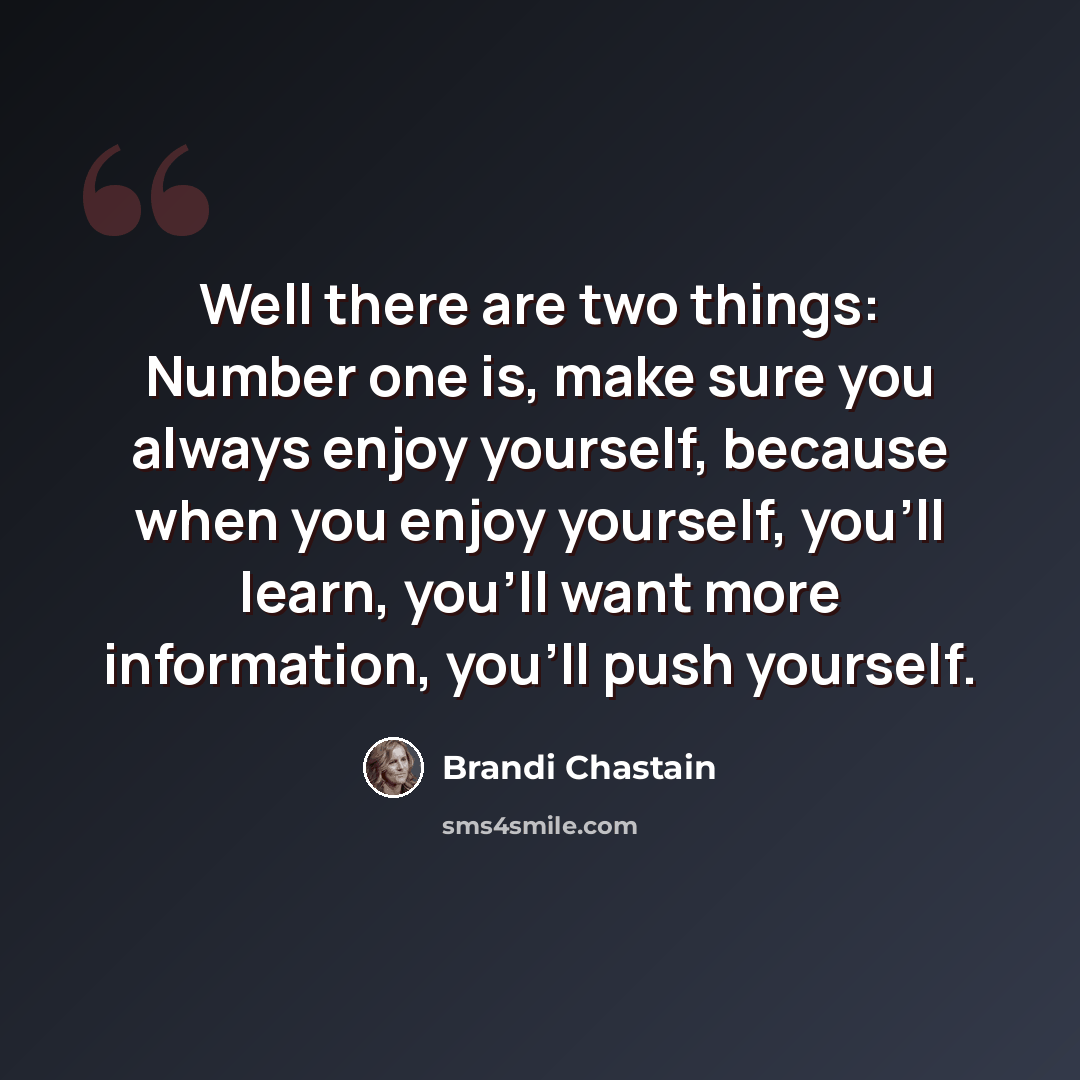 “Well there are two things: Number one is, make sure you always enjoy yourself, because when you enjoy yourself, you'll learn, you'll want more information, you'll push yourself.” quote by Brandi Chastain