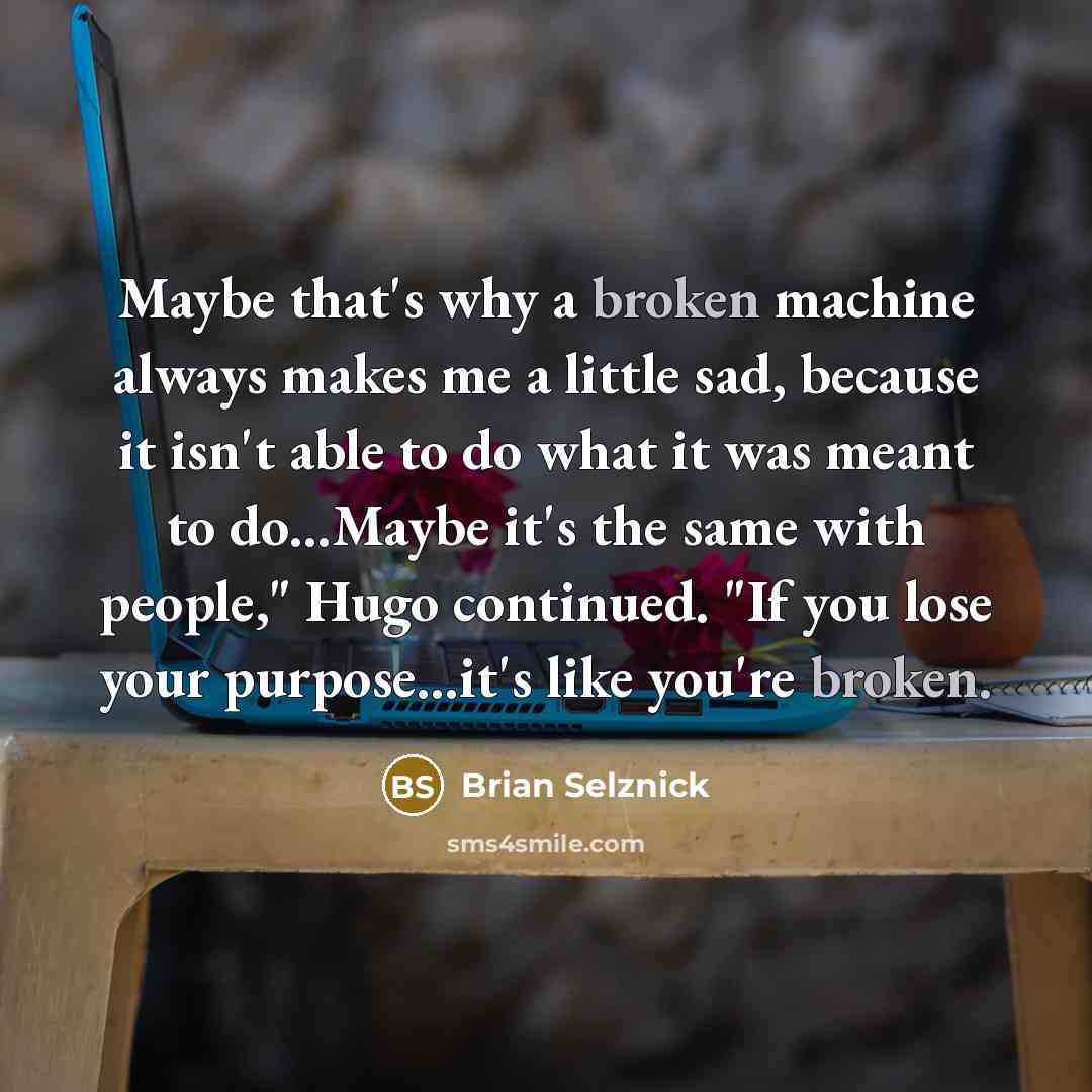 “Maybe that's why a broken machine always makes me a little sad, because it isn't able to do what it was meant to do...Maybe it's the same with people," Hugo continued. "If you lose your purpose...it's like you're broken.” quote by Brian Selznick