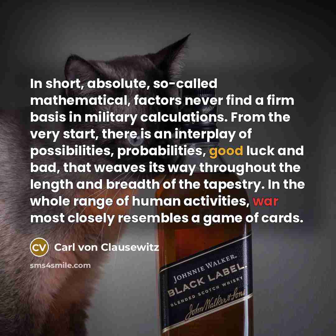 “In short, absolute, so-called mathematical, factors never find a firm basis in military calculations. From the very start, there is an interplay of possibilities, probabilities, good luck and bad, that weaves its way throughout the length and breadth of the tapestry. In the whole range of human…” quote by Carl von Clausewitz