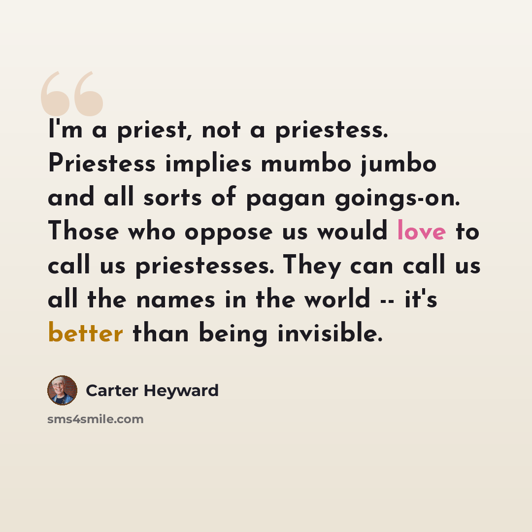 “I'm a priest, not a priestess. Priestess implies mumbo jumbo and all sorts of pagan goings-on. Those who oppose us would love to call us priestesses. They can call us all the names in the world -- it's better than being invisible.” quote by Carter Heyward