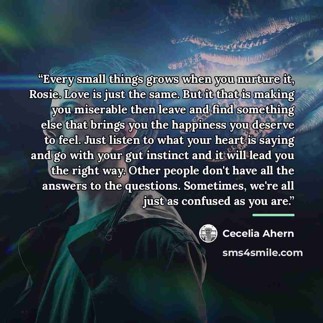 “Every small things grows when you nurture it, Rosie. Love is just the same. But it that is making you miserable then leave and find something else that brings you the happiness you deserve to feel. Just listen to what your heart is saying and go with your gut instinct and it will lead you the…” quote by Cecelia Ahern