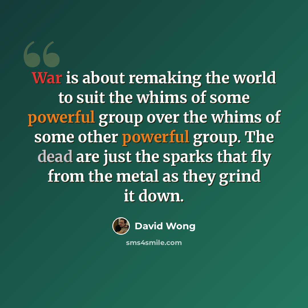 “War is about remaking the world to suit the whims of some powerful group over the whims of some other powerful group. The dead are just the sparks that fly from the metal as they grind it down.” quote by David Wong