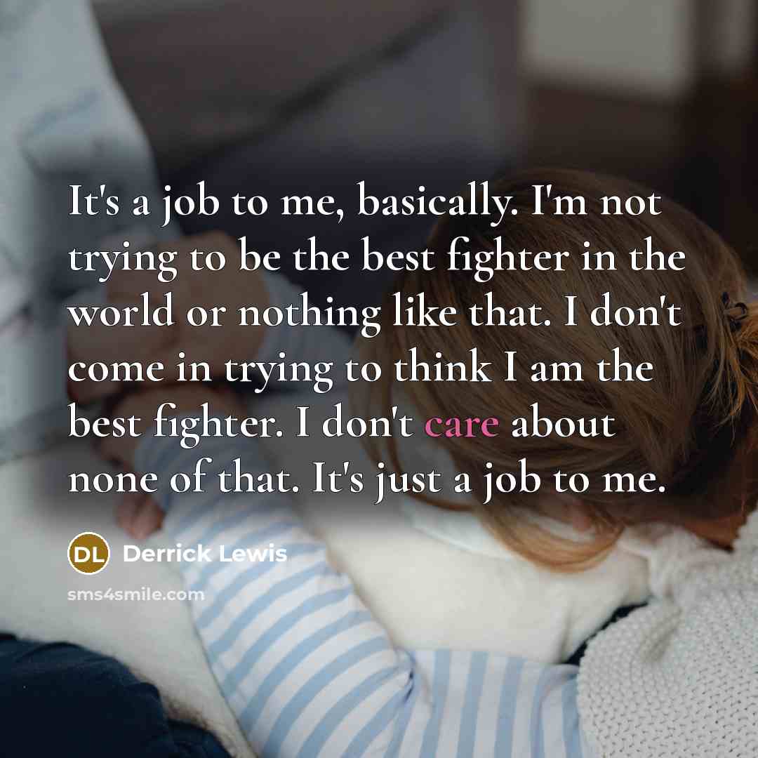 “It's a job to me, basically. I'm not trying to be the best fighter in the world or nothing like that. I don't come in trying to think I am the best fighter. I don't care about none of that. It's just a job to me.” quote by Derrick Lewis