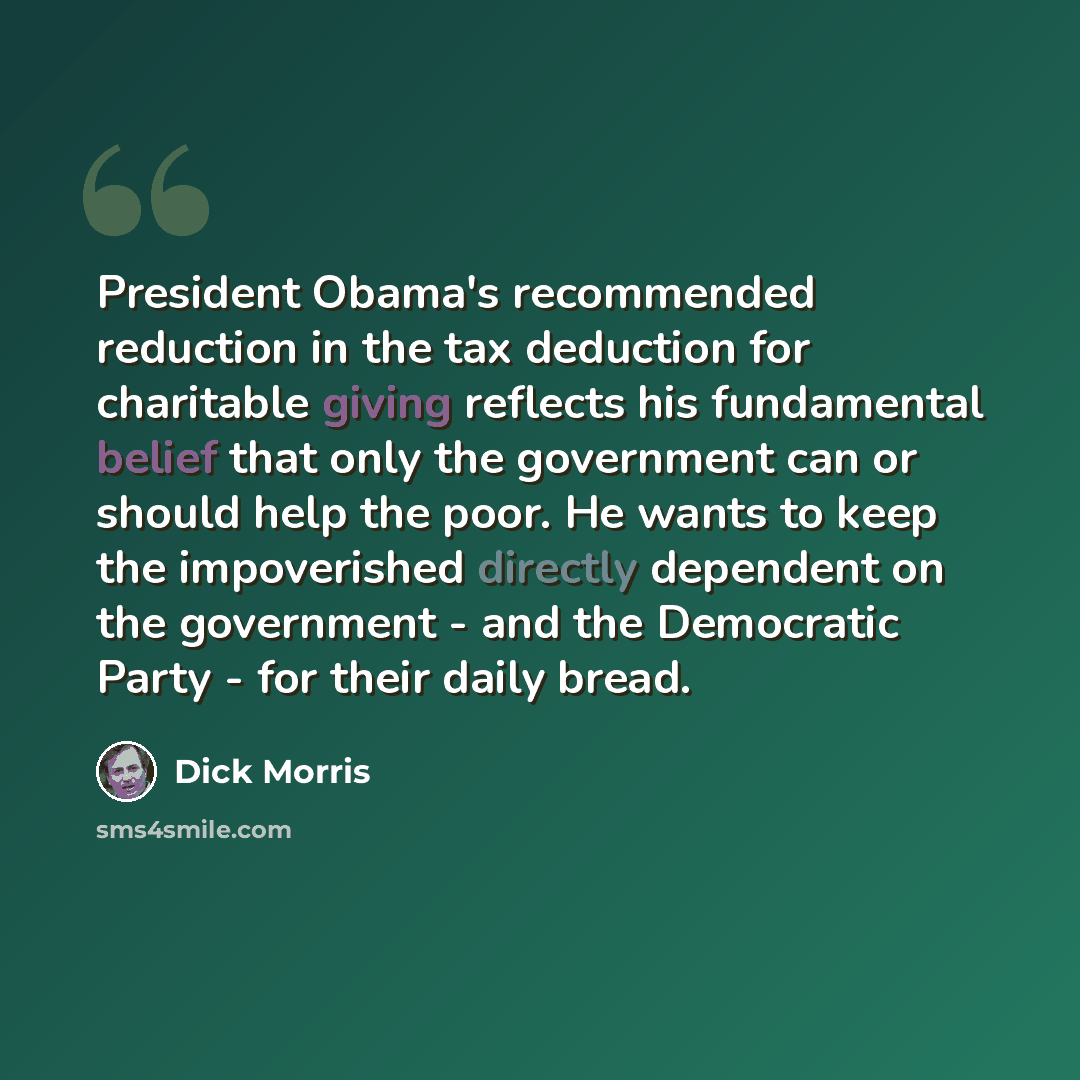 “President Obama's recommended reduction in the tax deduction for charitable giving reflects his fundamental belief that only the government can or should help the poor. He wants to keep the impoverished directly dependent on the government - and the Democratic Party - for their daily bread.” quote by Dick Morris
