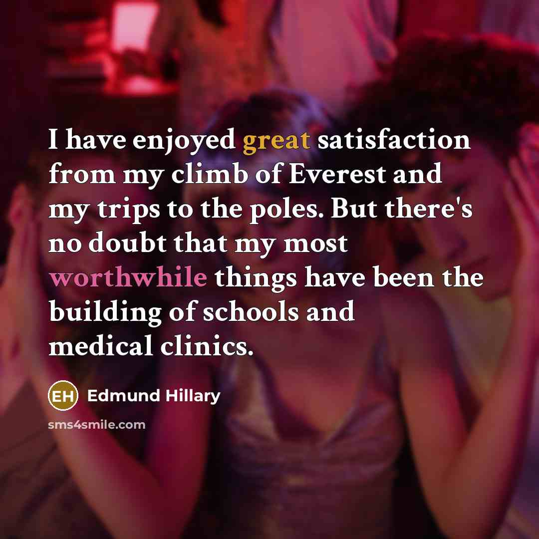 “I have enjoyed great satisfaction from my climb of Everest and my trips to the poles. But there's no doubt that my most worthwhile things have been the building of schools and medical clinics.” quote by Edmund Hillary
