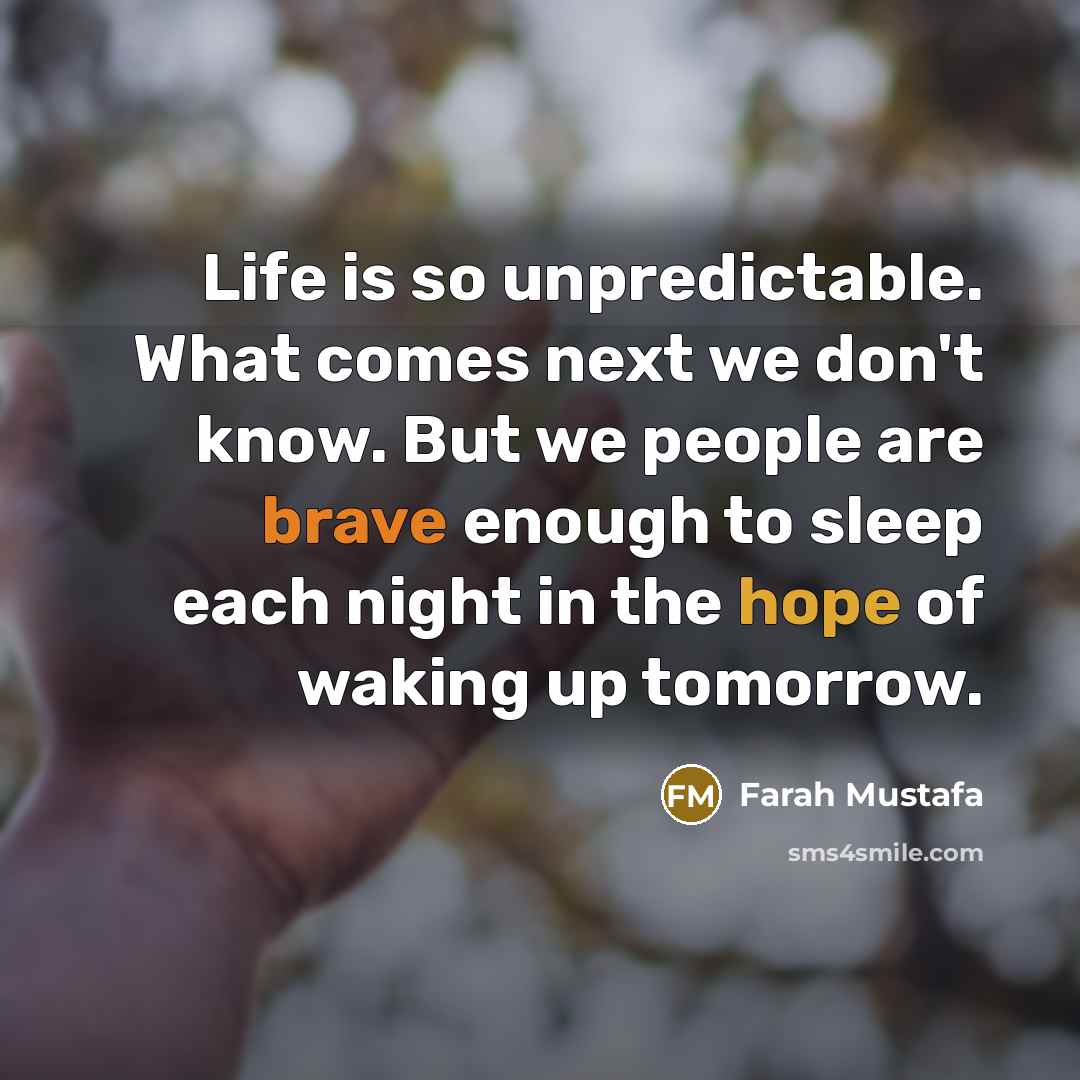 “Life is so unpredictable. What comes next we don't know. But we people are brave enough to sleep each night in the hope of waking up tomorrow.” quote by Farah Mustafa