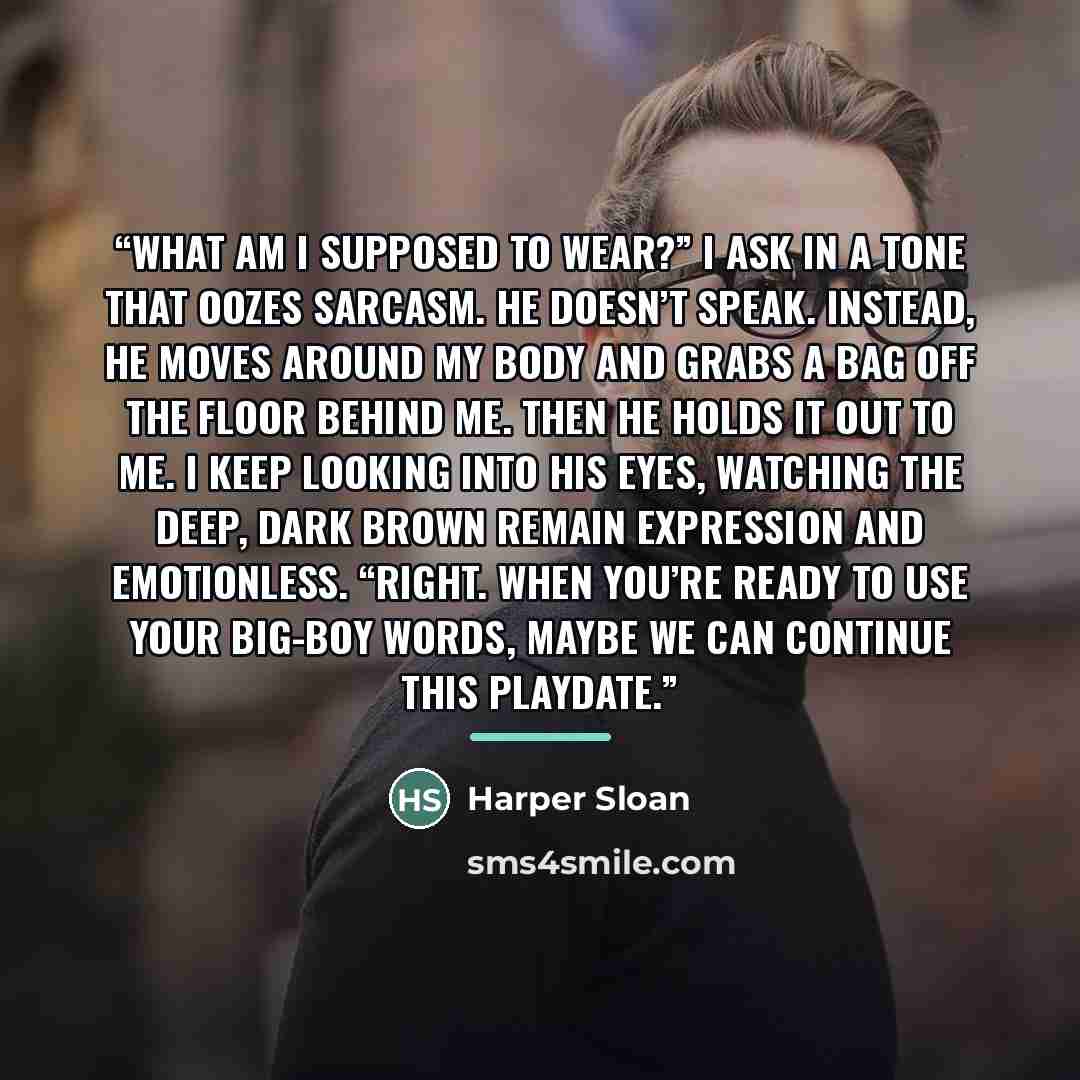 “What am I supposed to wear?” I ask in a tone that oozes sarcasm. He doesn’t speak. Instead, he moves around my body and grabs a bag off the floor behind me. Then he holds it out to me. I keep looking into his eyes, watching the deep, dark brown remain expression and emotionless. “Right. When…” quote by Harper Sloan