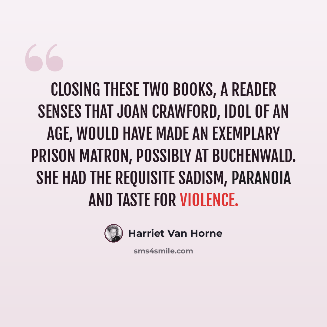 “Closing these two books, a reader senses that Joan Crawford, idol of an age, would have made an exemplary prison matron, possibly at Buchenwald. She had the requisite sadism, paranoia and taste for violence.” quote by Harriet Van Horne
