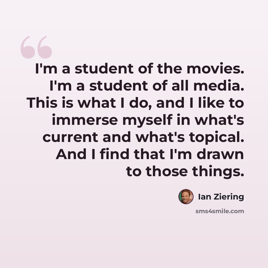 “I'm a student of the movies. I'm a student of all media. This is what I do, and I like to immerse myself in what's current and what's topical. And I find that I'm drawn to those things.” quote by Ian Ziering