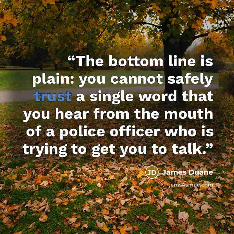 “The bottom line is plain: you cannot safely trust a single word that you hear from the mouth of a police officer who is trying to get you to talk.” quote by James Duane