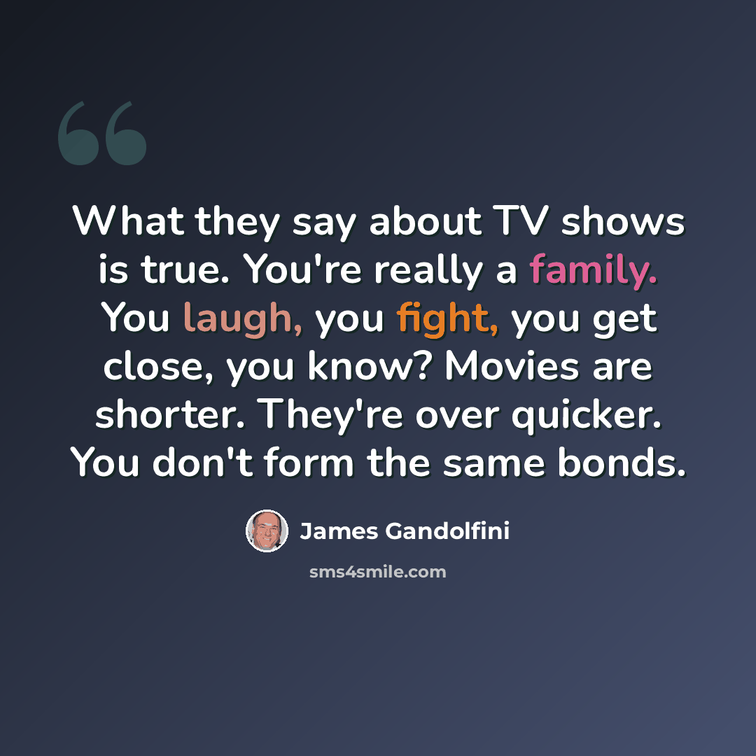 “What they say about TV shows is true. You're really a family. You laugh, you fight, you get close, you know? Movies are shorter. They're over quicker. You don't form the same bonds.” quote by James Gandolfini