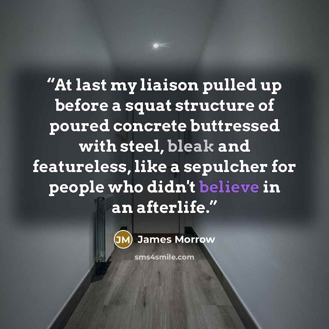 “At last my liaison pulled up before a squat structure of poured concrete buttressed with steel, bleak and featureless, like a sepulcher for people who didn't believe in an afterlife.” quote by James Morrow