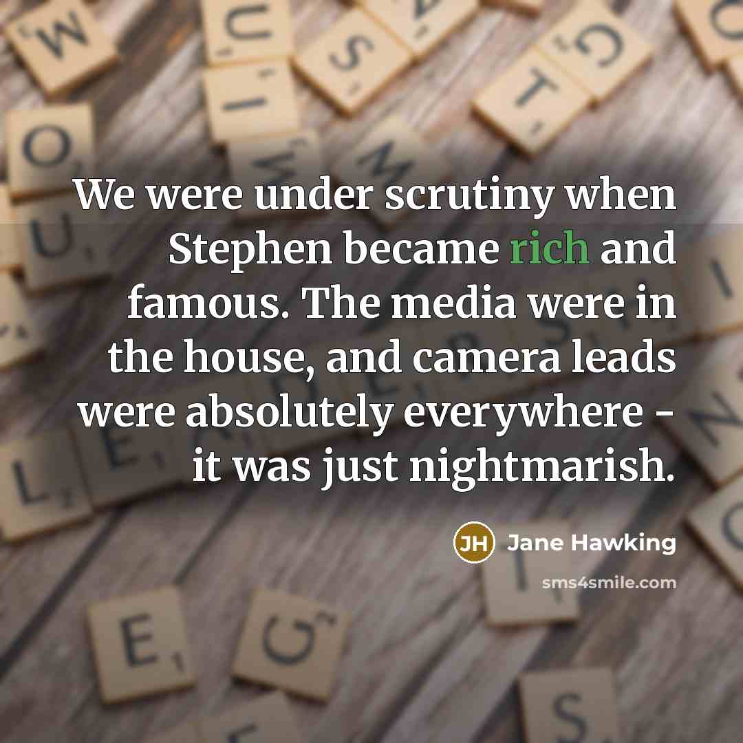 “We were under scrutiny when Stephen became rich and famous. The media were in the house, and camera leads were absolutely everywhere - it was just nightmarish.” quote by Jane Hawking