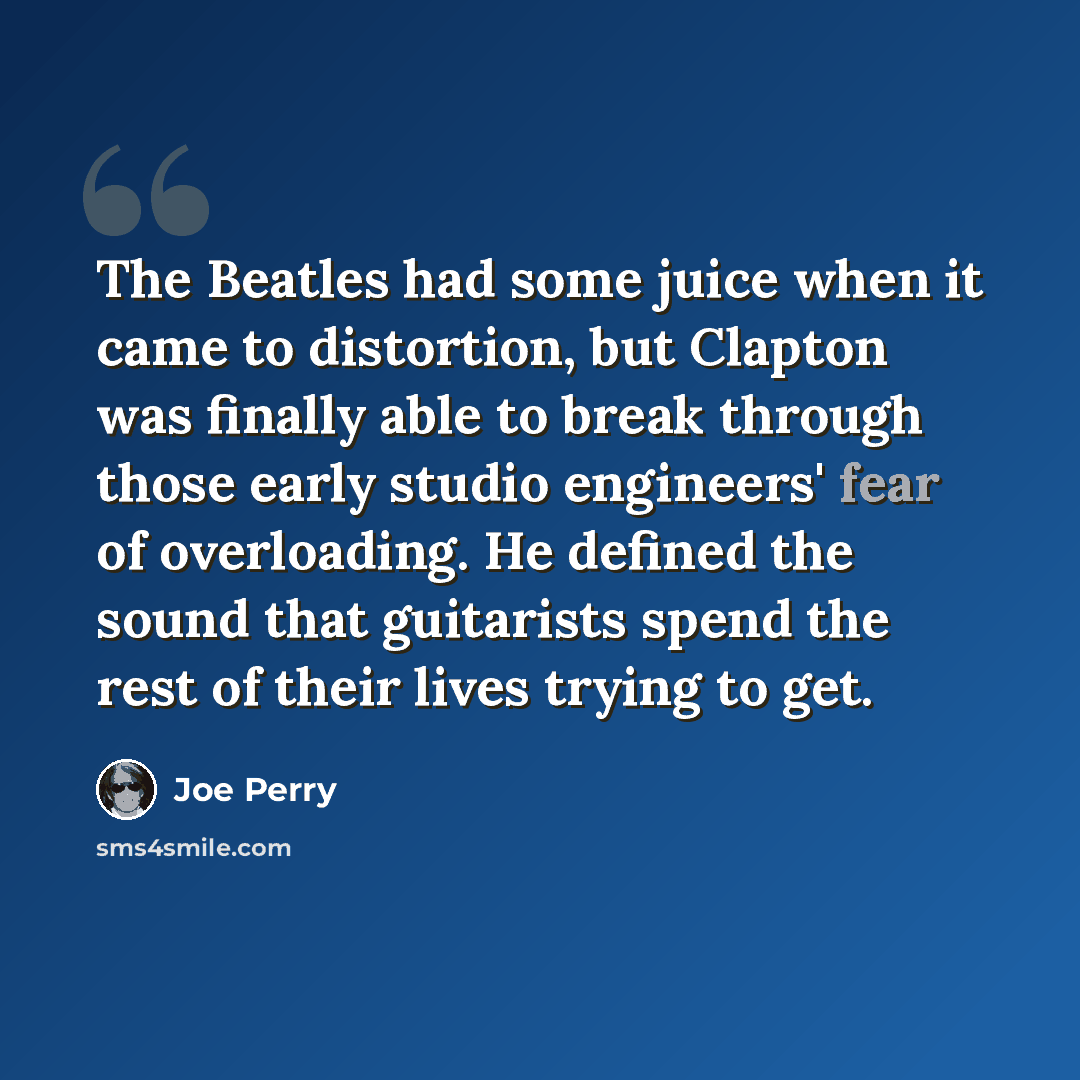 “The Beatles had some juice when it came to distortion, but Clapton was finally able to break through those early studio engineers' fear of overloading. He defined the sound that guitarists spend the rest of their lives trying to get.” quote by Joe Perry