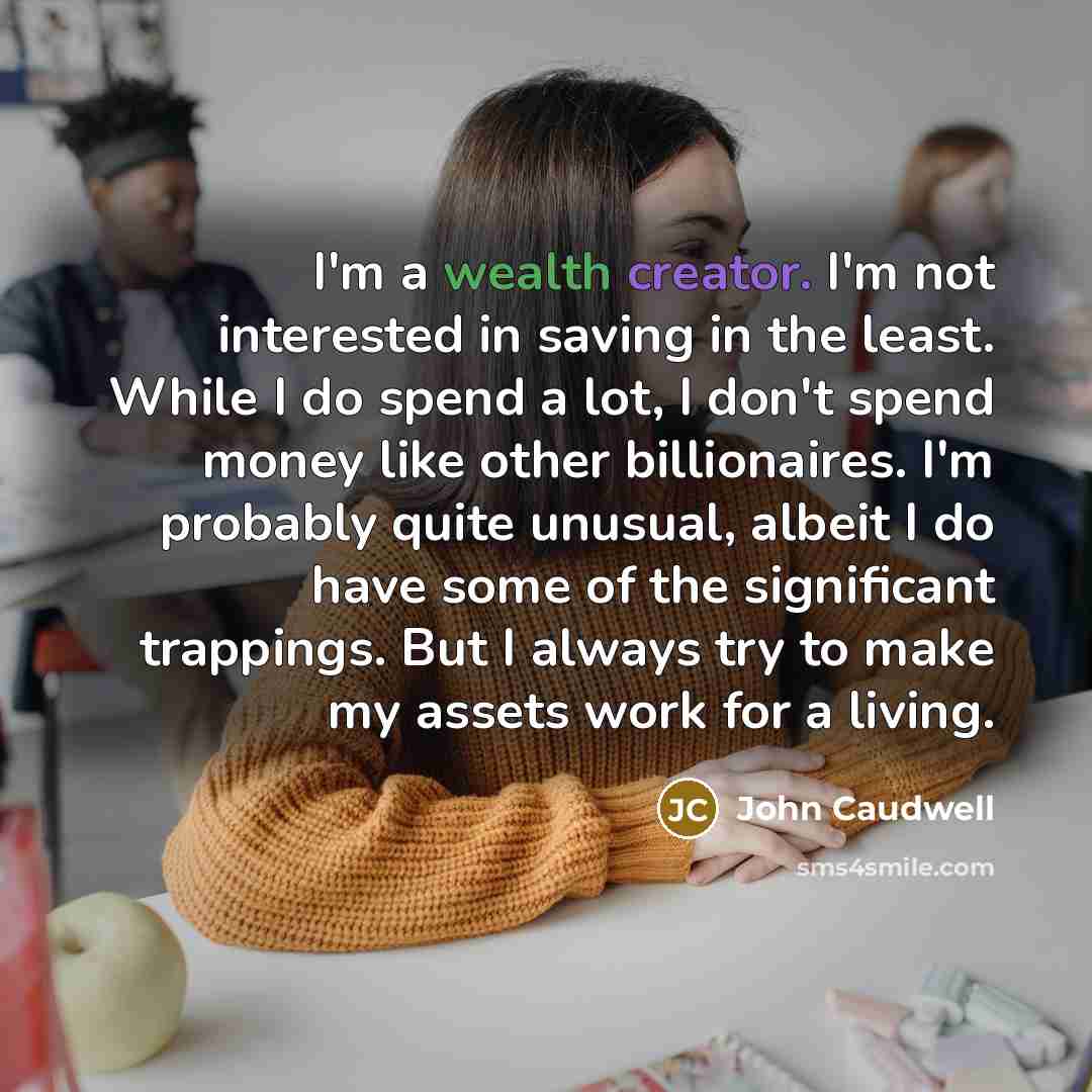 “I'm a wealth creator. I'm not interested in saving in the least. While I do spend a lot, I don't spend money like other billionaires. I'm probably quite unusual, albeit I do have some of the significant trappings. But I always try to make my assets work for a living.” quote by John Caudwell