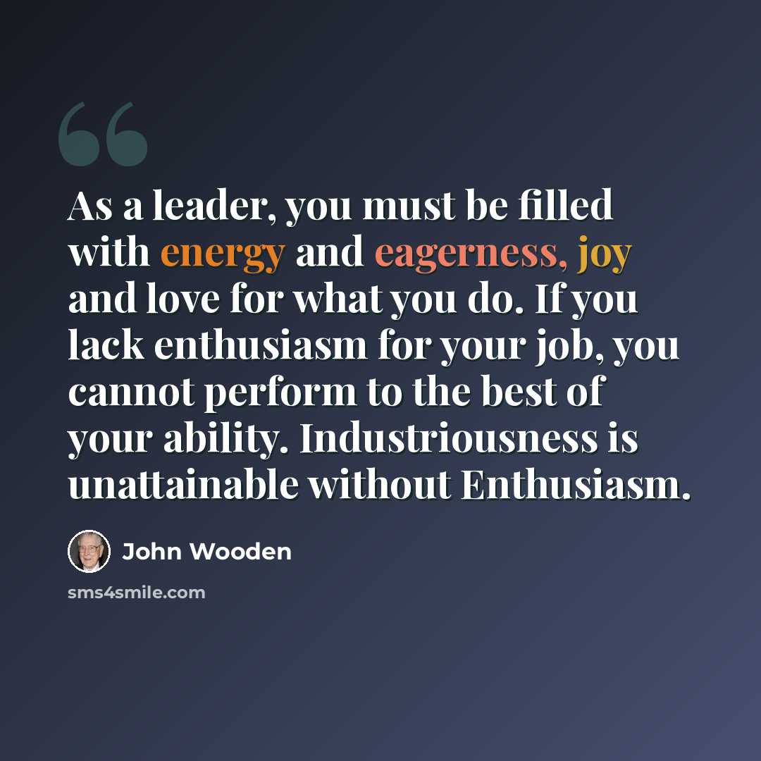 “As a leader, you must be filled with energy and eagerness, joy and love for what you do. If you lack enthusiasm for your job, you cannot perform to the best of your ability. Industriousness is unattainable without Enthusiasm.” quote by John Wooden