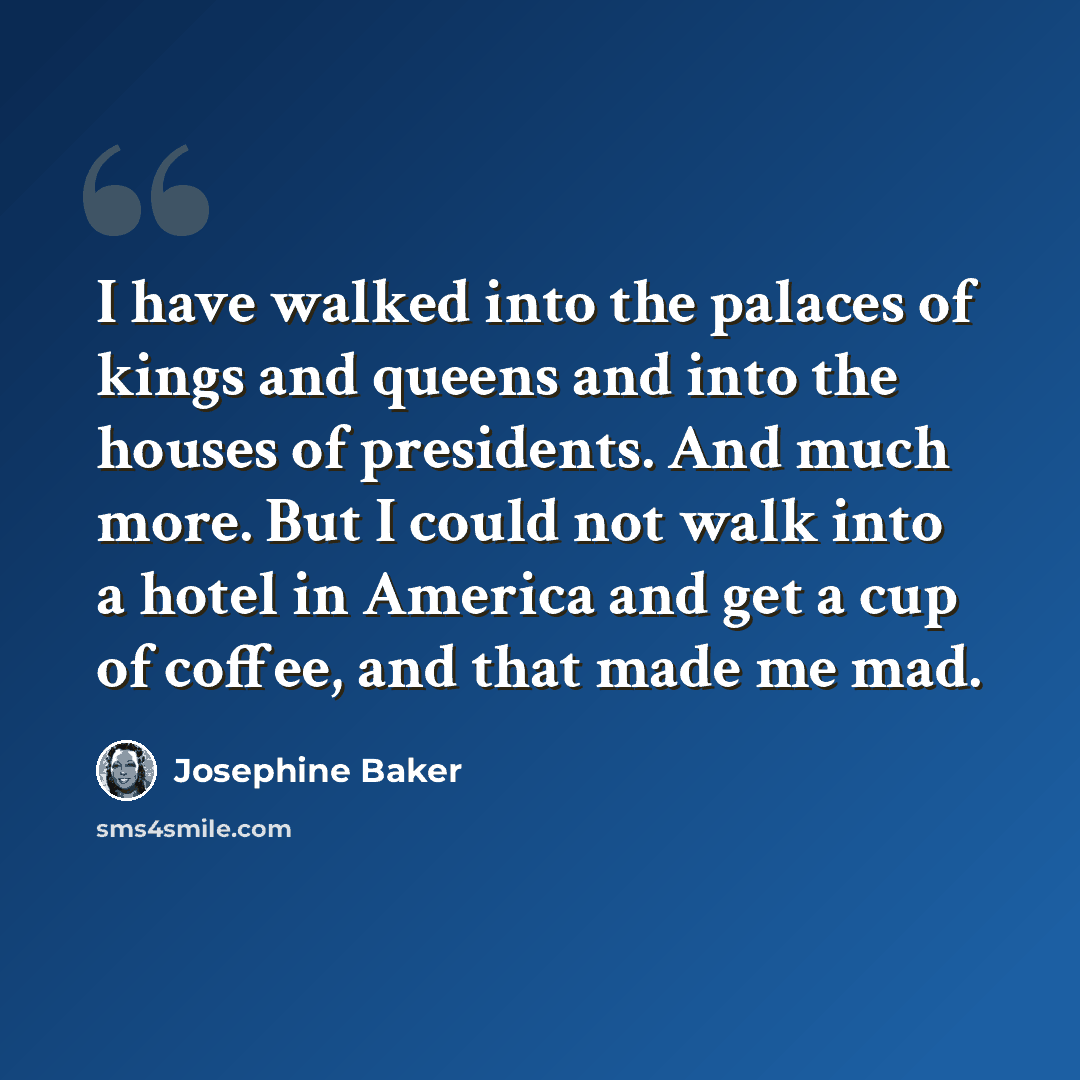 “I have walked into the palaces of kings and queens and into the houses of presidents. And much more. But I could not walk into a hotel in America and get a cup of coffee, and that made me mad.” quote by Josephine Baker