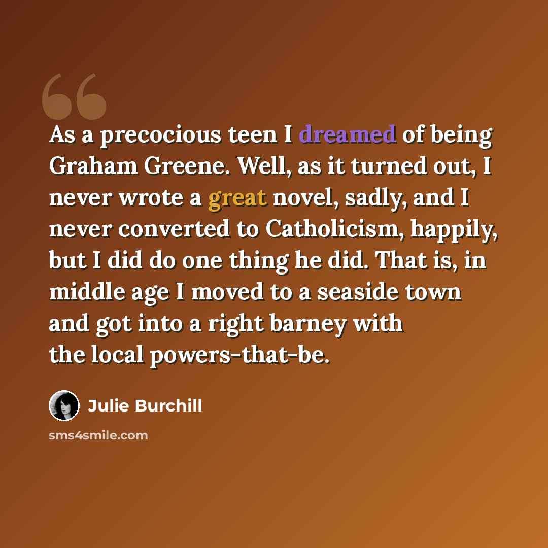 “As a precocious teen I dreamed of being Graham Greene. Well, as it turned out, I never wrote a great novel, sadly, and I never converted to Catholicism, happily, but I did do one thing he did. That is, in middle age I moved to a seaside town and got into a right barney with the local powers-that-be.” quote by Julie Burchill