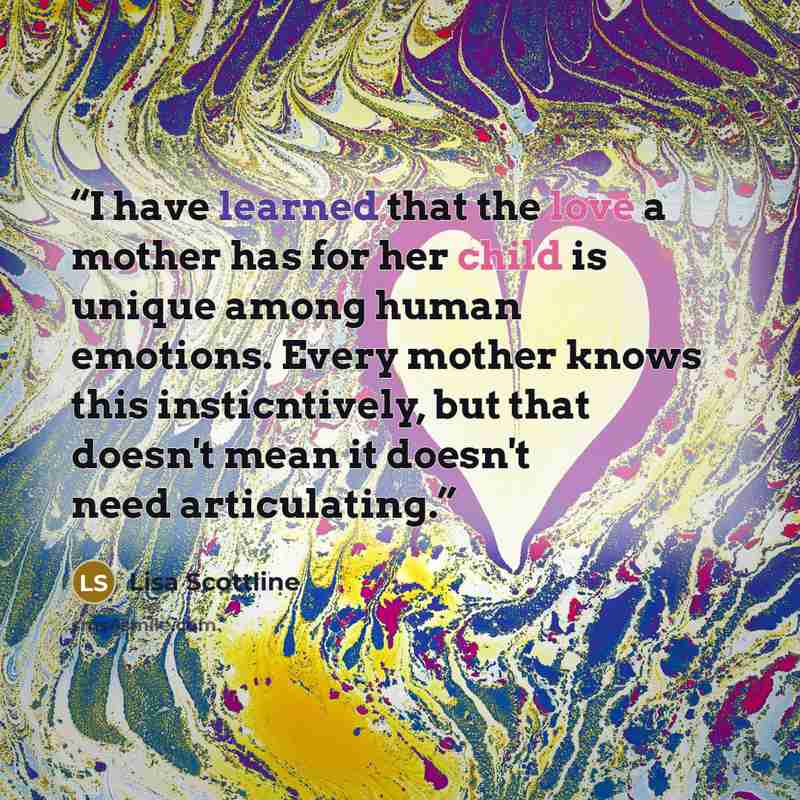 “I have learned that the love a mother has for her child is unique among human emotions. Every mother knows this insticntively, but that doesn't mean it doesn't need articulating.” quote by Lisa Scottline