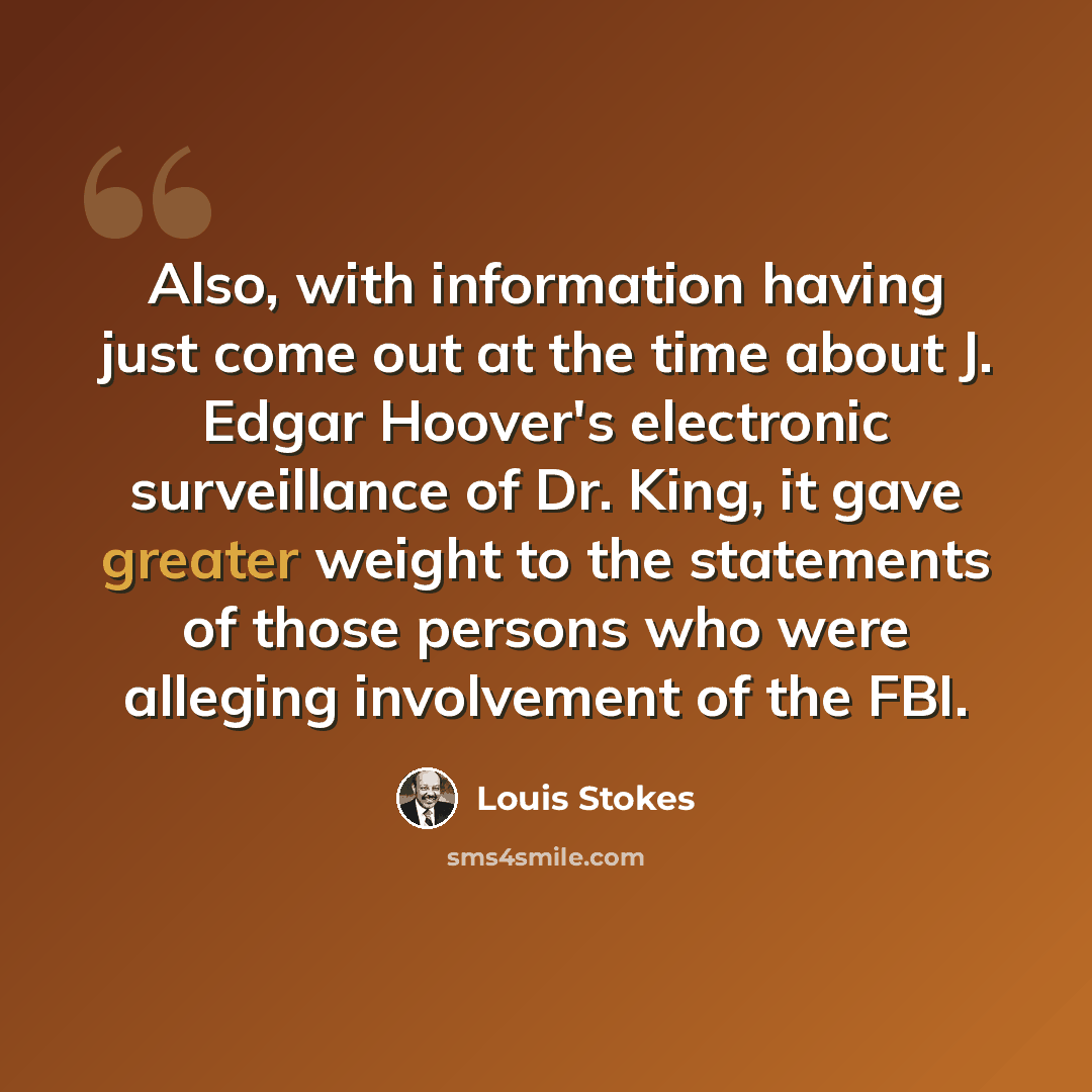 “Also, with information having just come out at the time about J. Edgar Hoover's electronic surveillance of Dr. King, it gave greater weight to the statements of those persons who were alleging involvement of the FBI.” quote by Louis Stokes