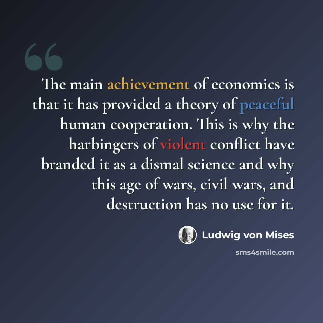 “The main achievement of economics is that it has provided a theory of peaceful human cooperation. This is why the harbingers of violent conflict have branded it as a dismal science and why this age of wars, civil wars, and destruction has no use for it.” quote by Ludwig von Mises