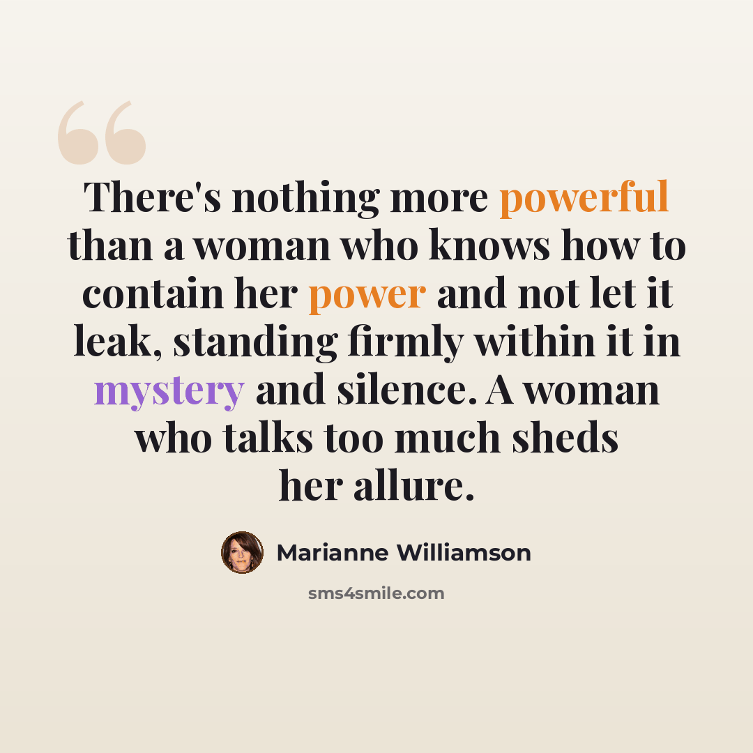 “There's nothing more powerful than a woman who knows how to contain her power and not let it leak, standing firmly within it in mystery and silence. A woman who talks too much sheds her allure.” quote by Marianne Williamson