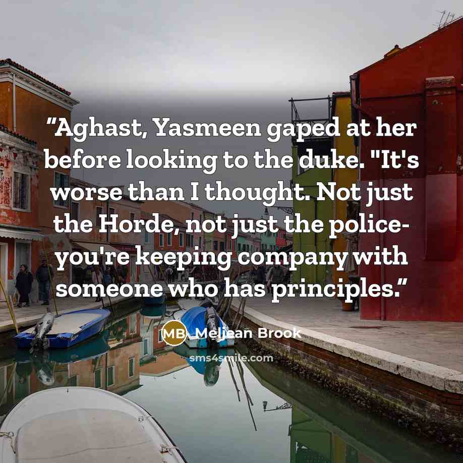 “Aghast, Yasmeen gaped at her before looking to the duke. "It's worse than I thought. Not just the Horde, not just the police- you're keeping company with someone who has principles.” quote by Meljean Brook