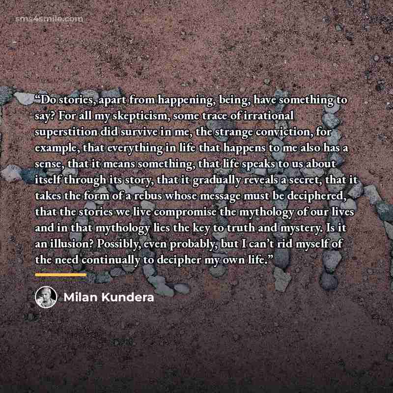 “Do stories, apart from happening, being, have something to say? For all my skepticism, some trace of irrational superstition did survive in me, the strange conviction, for example, that everything in life that happens to me also has a sense, that it means something, that life speaks to us about…” quote by Milan Kundera