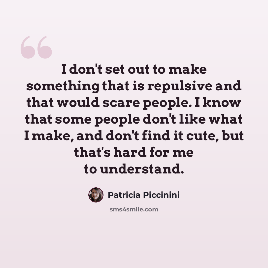 “I don't set out to make something that is repulsive and that would scare people. I know that some people don't like what I make, and don't find it cute, but that's hard for me to understand.” quote by Patricia Piccinini