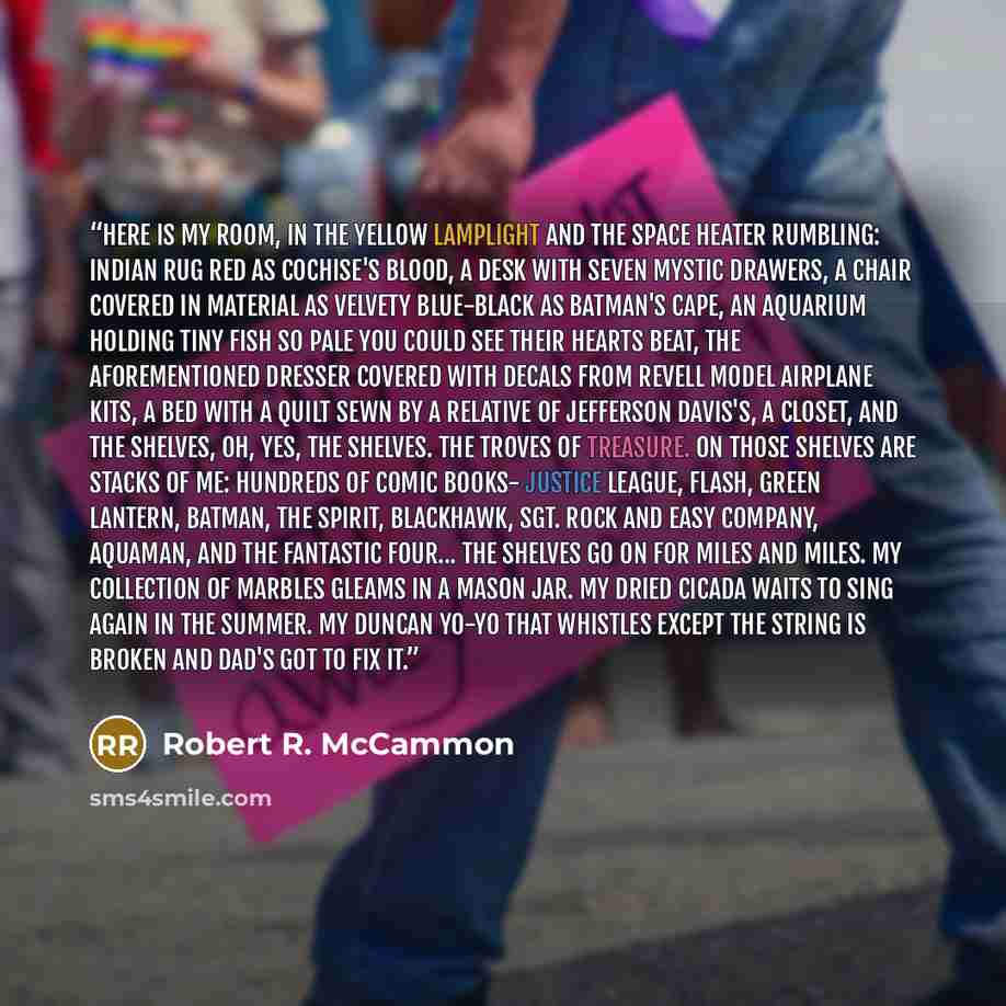“Here is my room, in the yellow lamplight and the space heater rumbling: Indian rug red as Cochise's blood, a desk with seven mystic drawers, a chair covered in material as velvety blue-black as Batman's cape, an aquarium holding tiny fish so pale you could see their hearts beat, the aforementioned…” quote by Robert R. McCammon