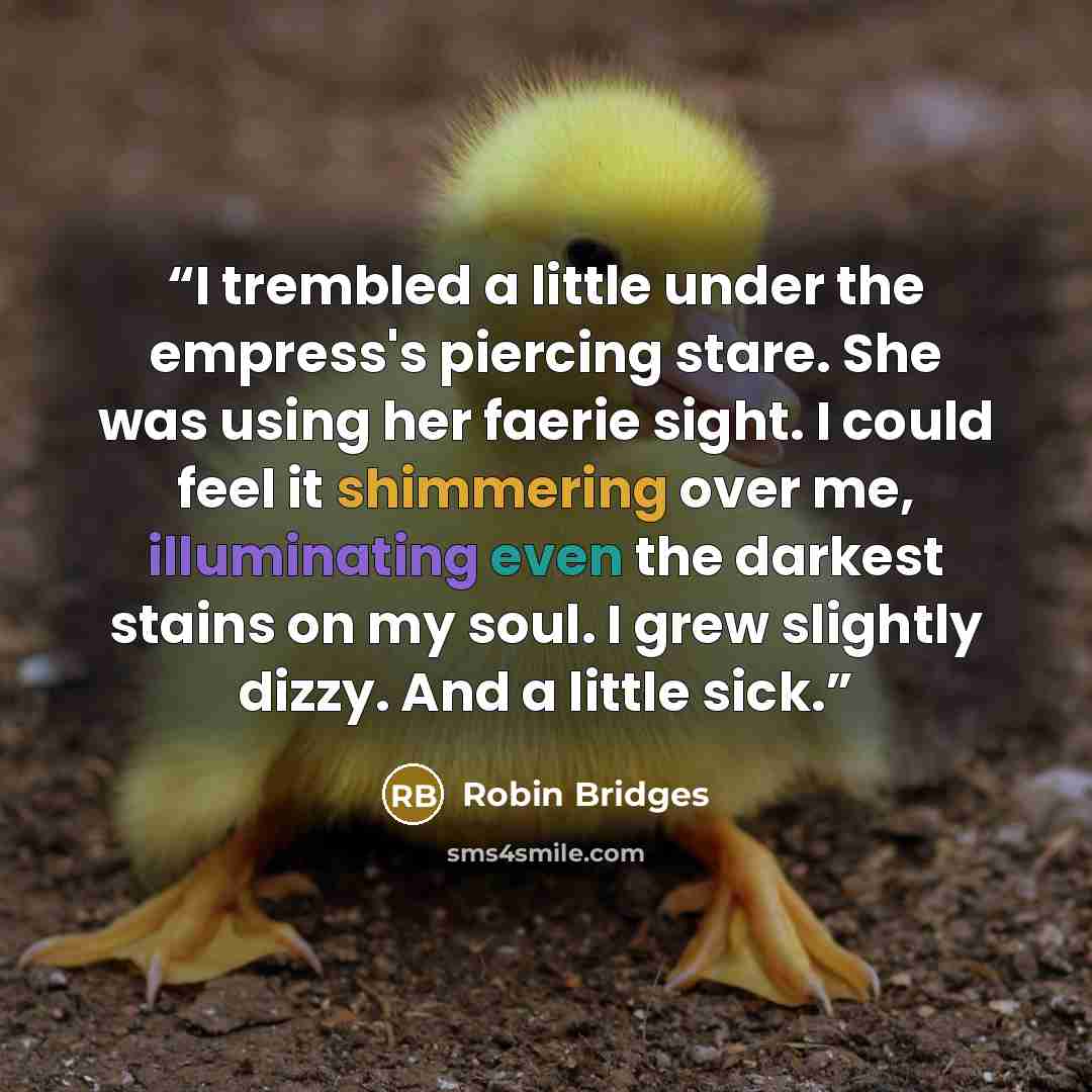 “I trembled a little under the empress's piercing stare. She was using her faerie sight. I could feel it shimmering over me, illuminating even the darkest stains on my soul. I grew slightly dizzy. And a little sick.” quote by Robin Bridges