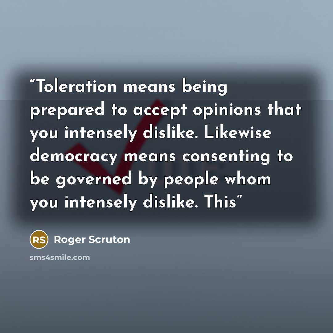 “Toleration means being prepared to accept opinions that you intensely dislike. Likewise democracy means consenting to be governed by people whom you intensely dislike. This” quote by Roger Scruton