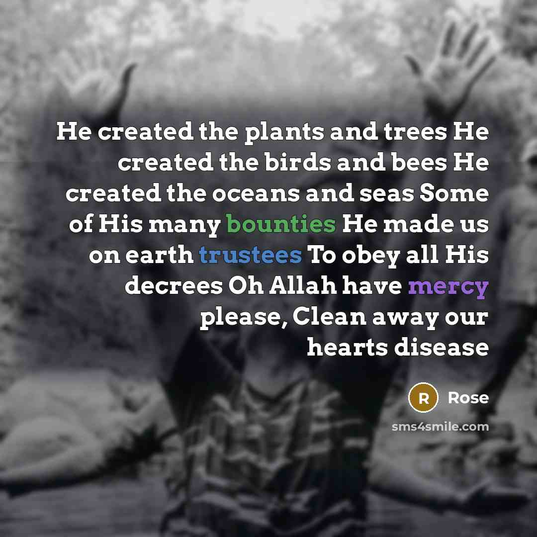 “He created the plants and trees He created the birds and bees He created the oceans and seas Some of His many bounties He made us on earth trustees To obey all His decrees Oh Allah have mercy please, Clean away our hearts disease” quote by Rose