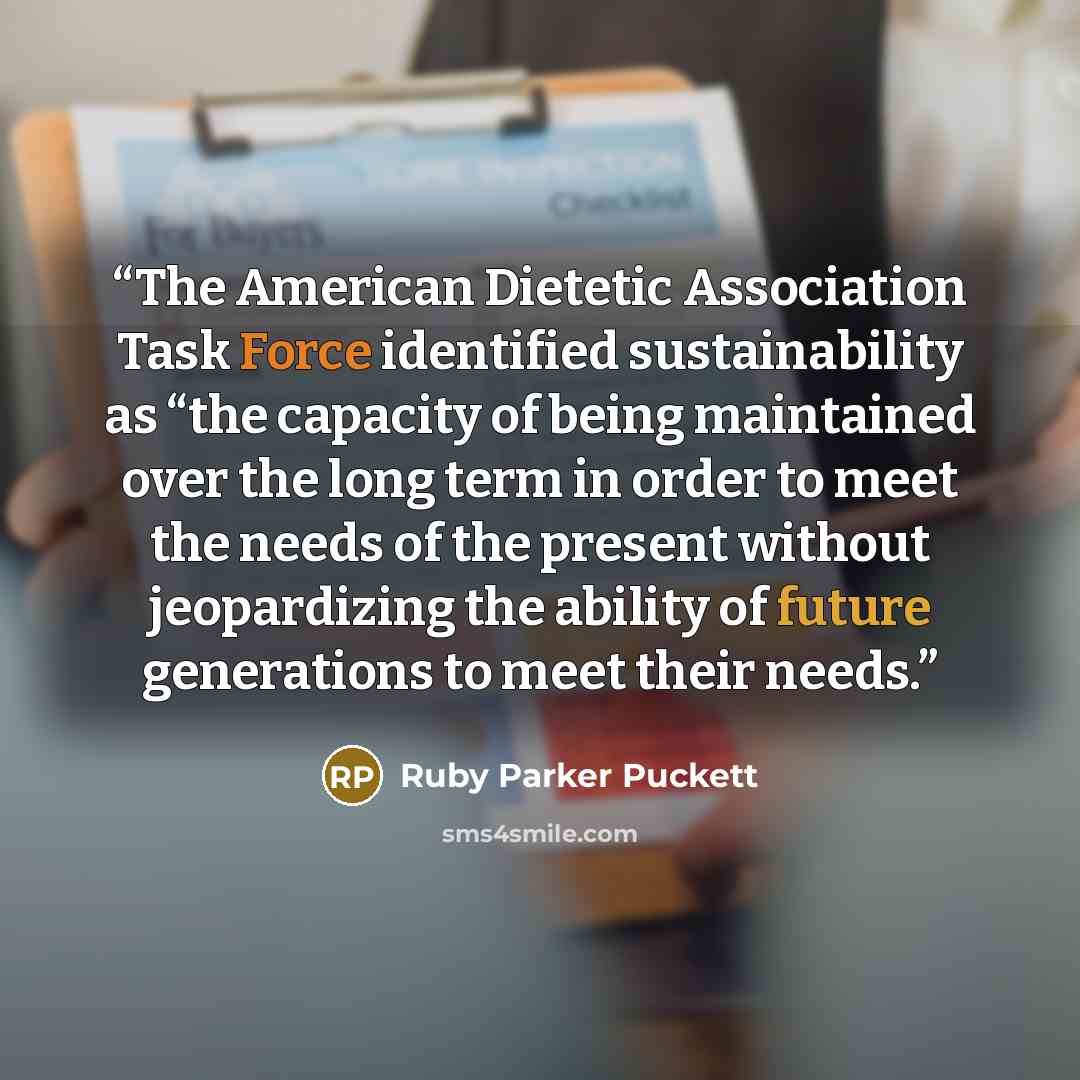 “The American Dietetic Association Task Force identified sustainability as “the capacity of being maintained over the long term in order to meet the needs of the present without jeopardizing the ability of future generations to meet their needs.” quote by Ruby Parker Puckett