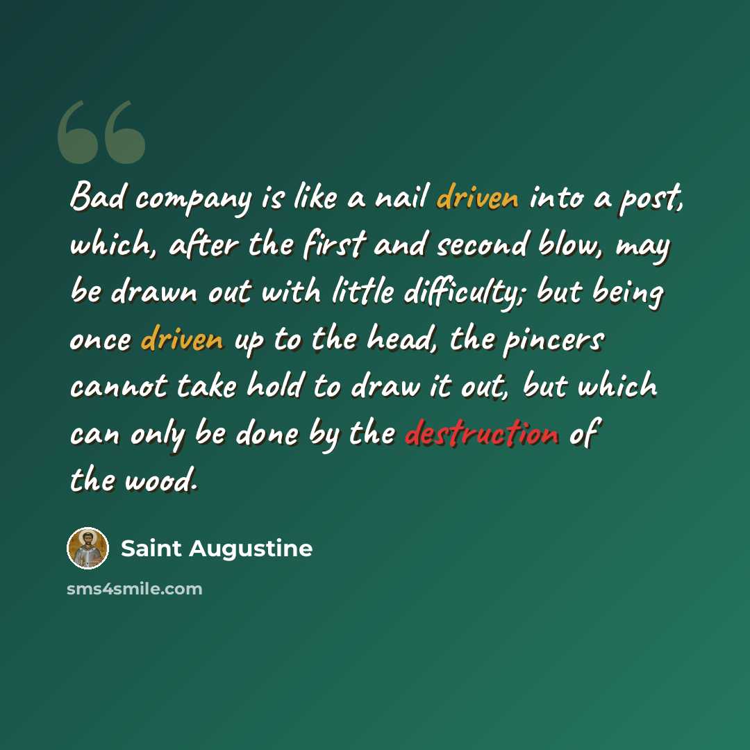 “Bad company is like a nail driven into a post, which, after the first and second blow, may be drawn out with little difficulty; but being once driven up to the head, the pincers cannot take hold to draw it out, but which can only be done by the destruction of the wood.” quote by Saint Augustine