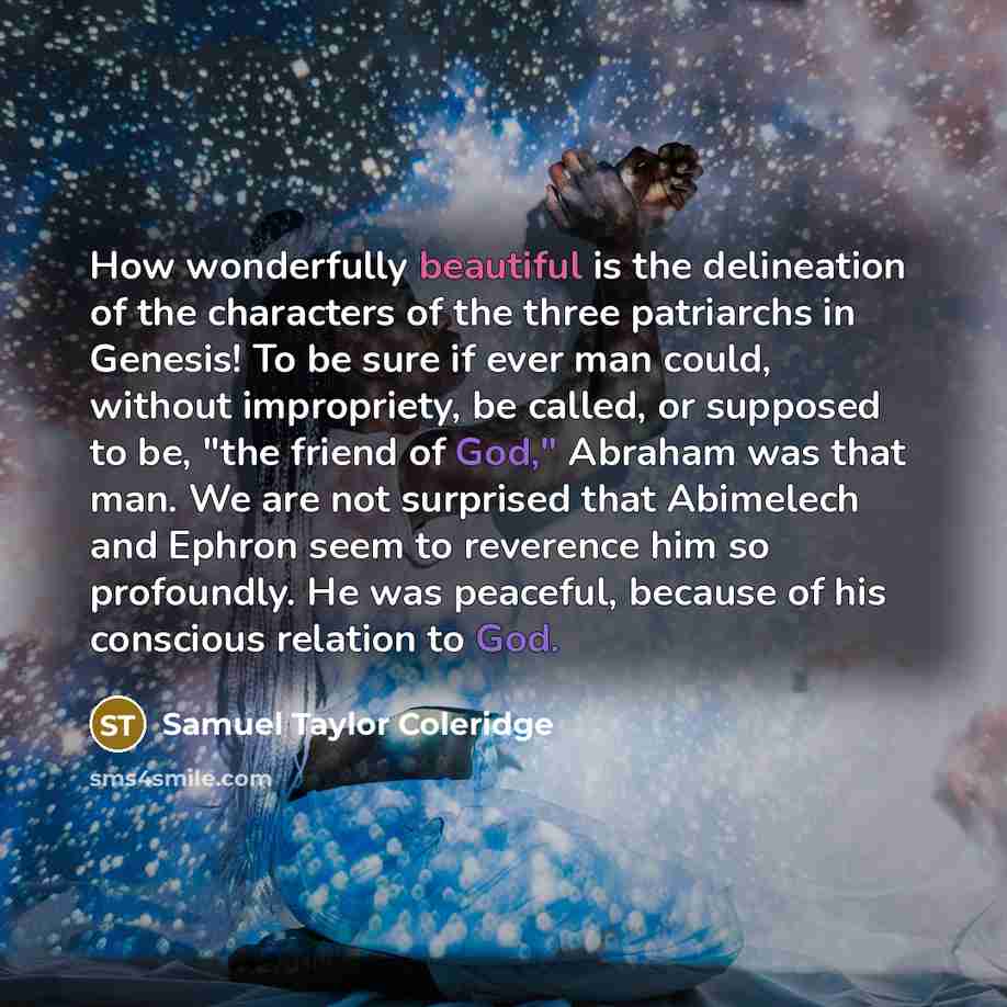 “How wonderfully beautiful is the delineation of the characters of the three patriarchs in Genesis! To be sure if ever man could, without impropriety, be called, or supposed to be, "the friend of God," Abraham was that man. We are not surprised that Abimelech and Ephron seem to reverence him so…” quote by Samuel Taylor Coleridge
