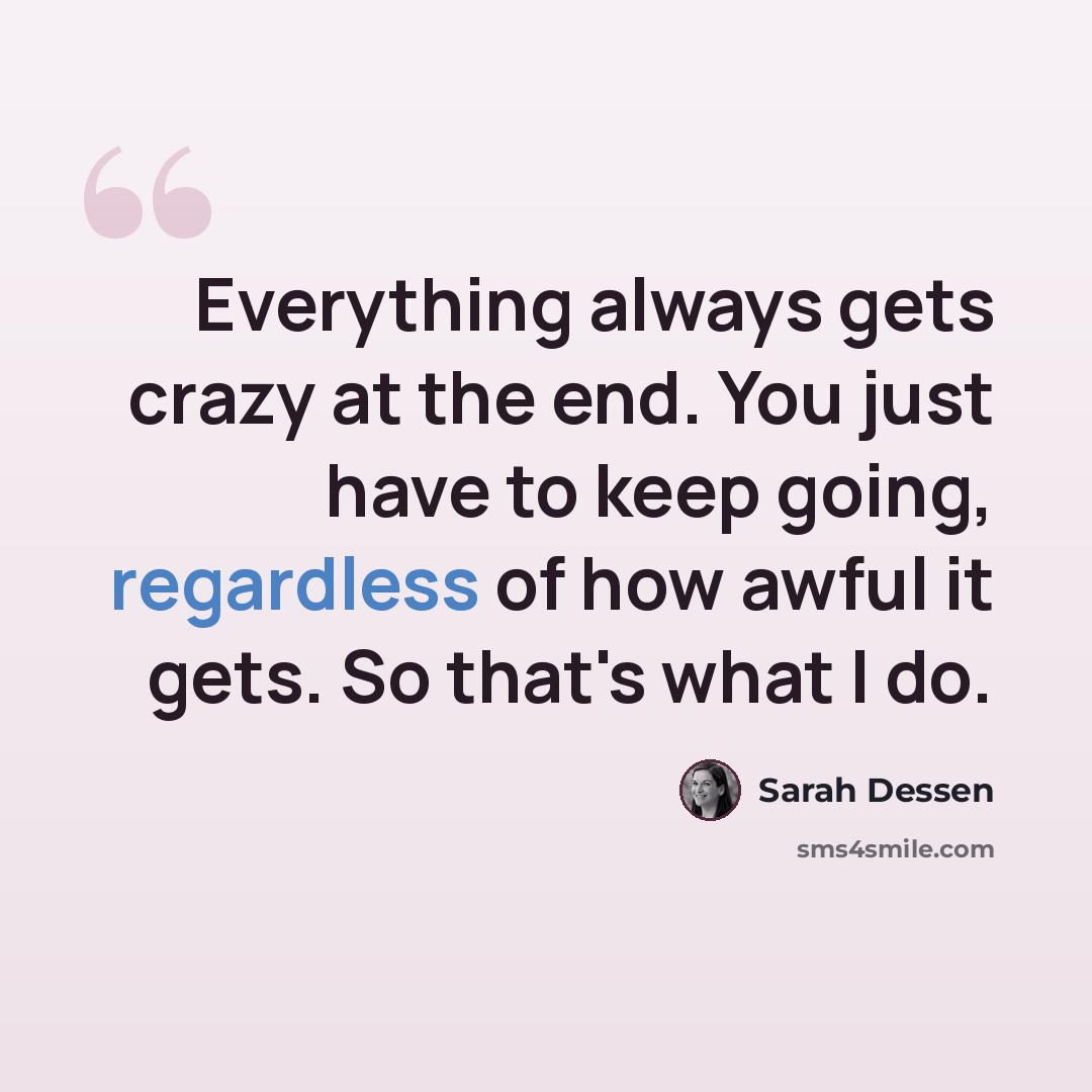 “Everything always gets crazy at the end. You just have to keep going, regardless of how awful it gets. So that's what I do.” quote by Sarah Dessen
