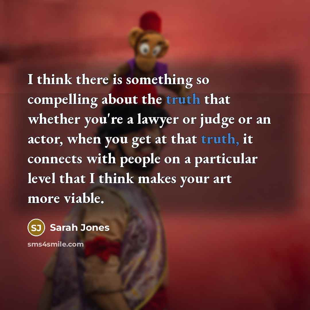 “I think there is something so compelling about the truth that whether you're a lawyer or judge or an actor, when you get at that truth, it connects with people on a particular level that I think makes your art more viable.” quote by Sarah Jones