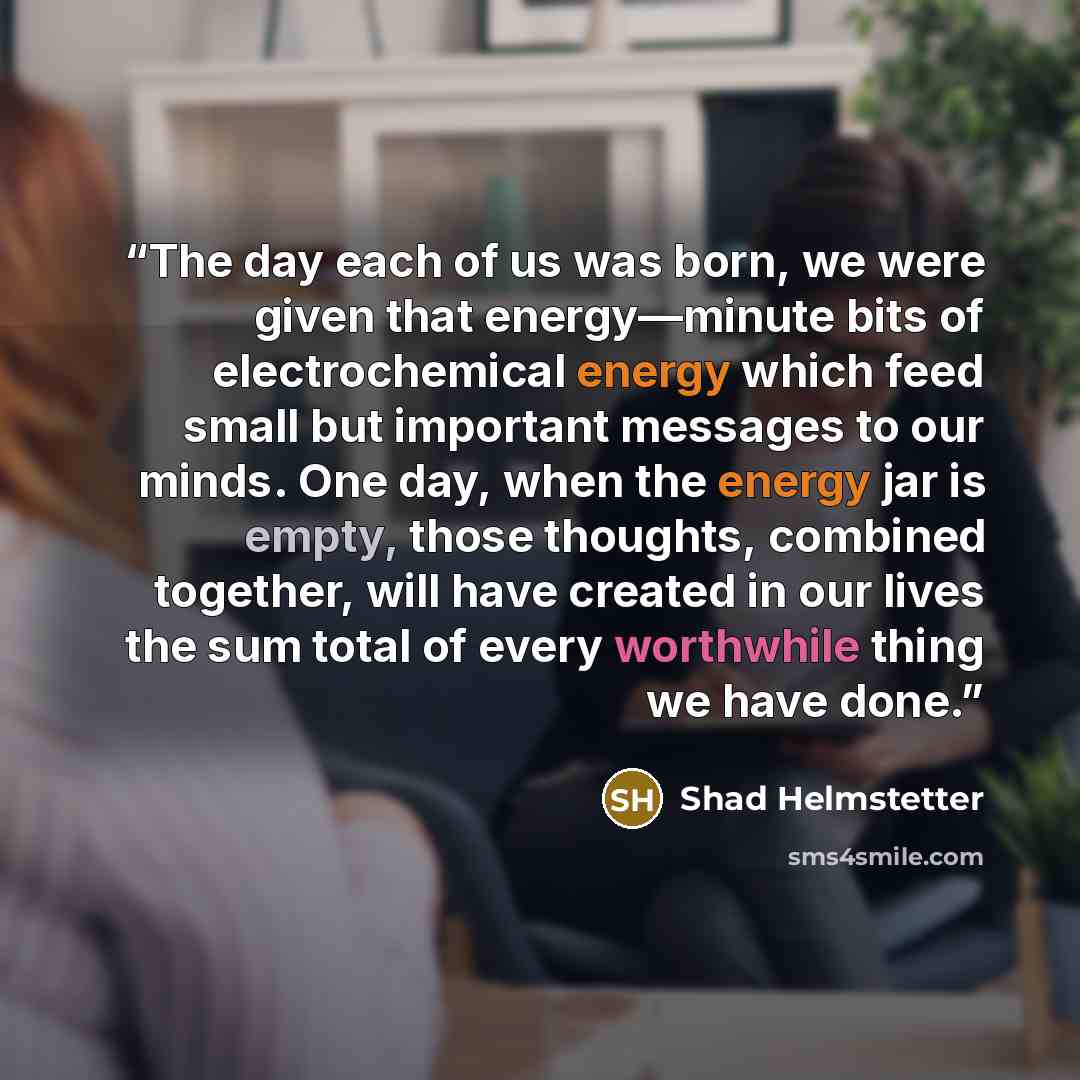 “The day each of us was born, we were given that energy—minute bits of electrochemical energy which feed small but important messages to our minds. One day, when the energy jar is empty, those thoughts, combined together, will have created in our lives the sum total of every worthwhile thing we…” quote by Shad Helmstetter