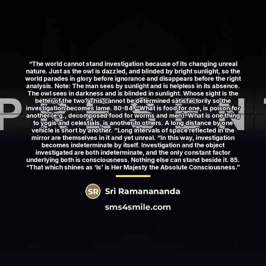 “The world cannot stand investigation because of its changing unreal nature. Just as the owl is dazzled, and blinded by bright sunlight, so the world parades in glory before ignorance and disappears before the right analysis. Note: The man sees by sunlight and is helpless in its absence. The owl…” quote by Sri Ramanananda