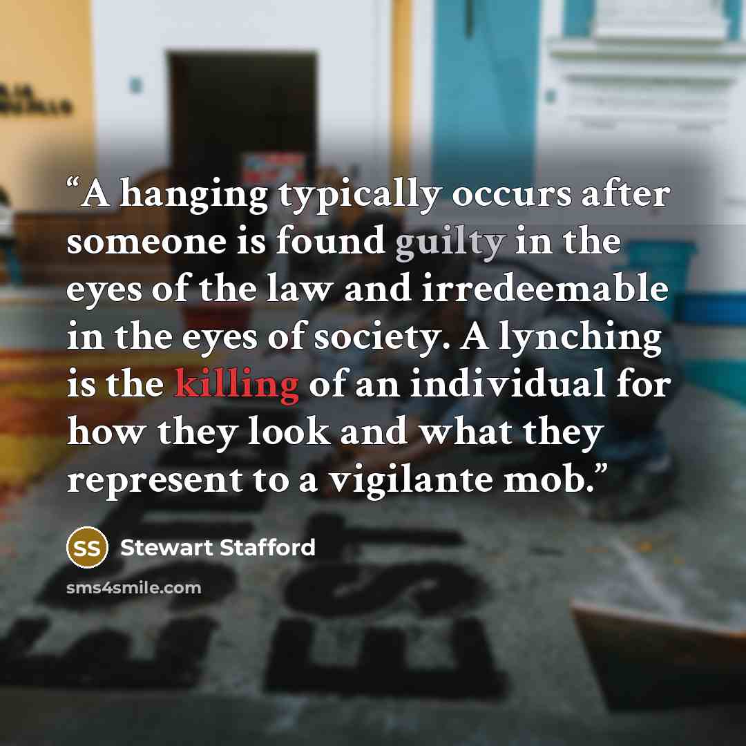 “A hanging typically occurs after someone is found guilty in the eyes of the law and irredeemable in the eyes of society. A lynching is the killing of an individual for how they look and what they represent to a vigilante mob.” quote by Stewart Stafford