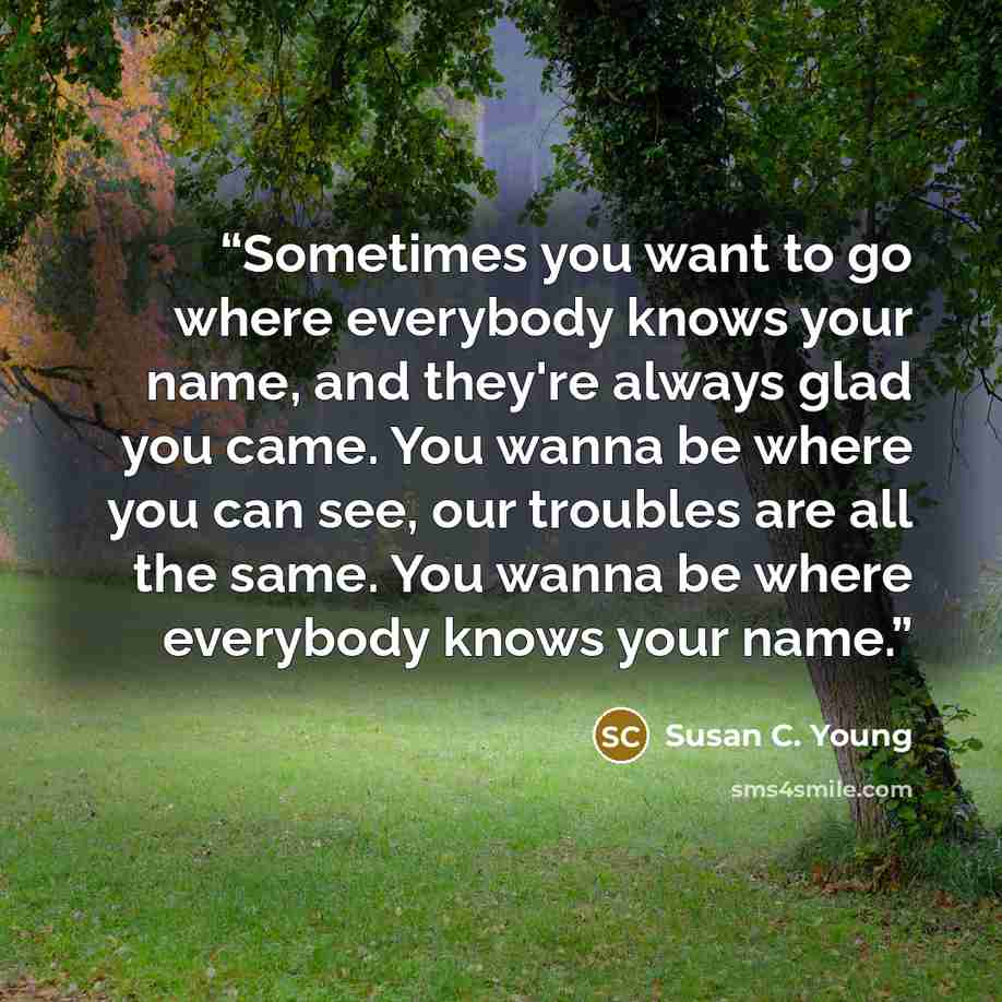 “Sometimes you want to go where everybody knows your name, and they're always glad you came. You wanna be where you can see, our troubles are all the same. You wanna be where everybody knows your name.” quote by Susan C. Young